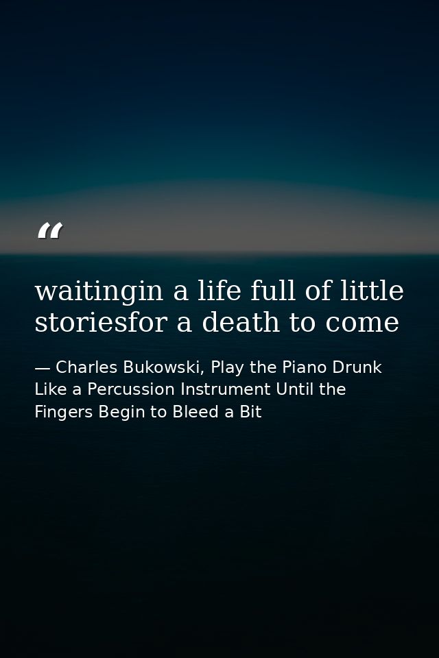 waitingin a life full of little storiesfor a death to come — Charles Bukowski, Play the Piano Drunk Like a Percussion Instrument Until the Fingers Begin to Bleed a Bit