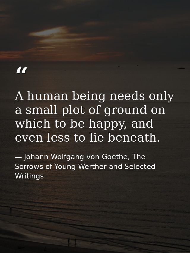 A human being needs only a small plot of ground on which to be happy, and even less to lie beneath. — Johann Wolfgang von Goethe, The Sorrows of Young Werther and Selected Writings