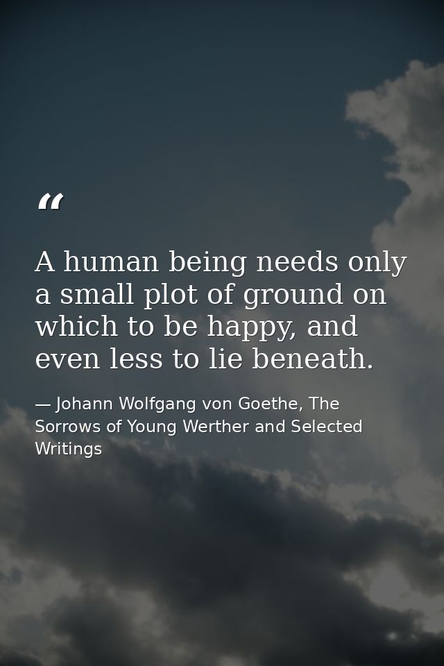 A human being needs only a small plot of ground on which to be happy, and even less to lie beneath. — Johann Wolfgang von Goethe, The Sorrows of Young Werther and Selected Writings