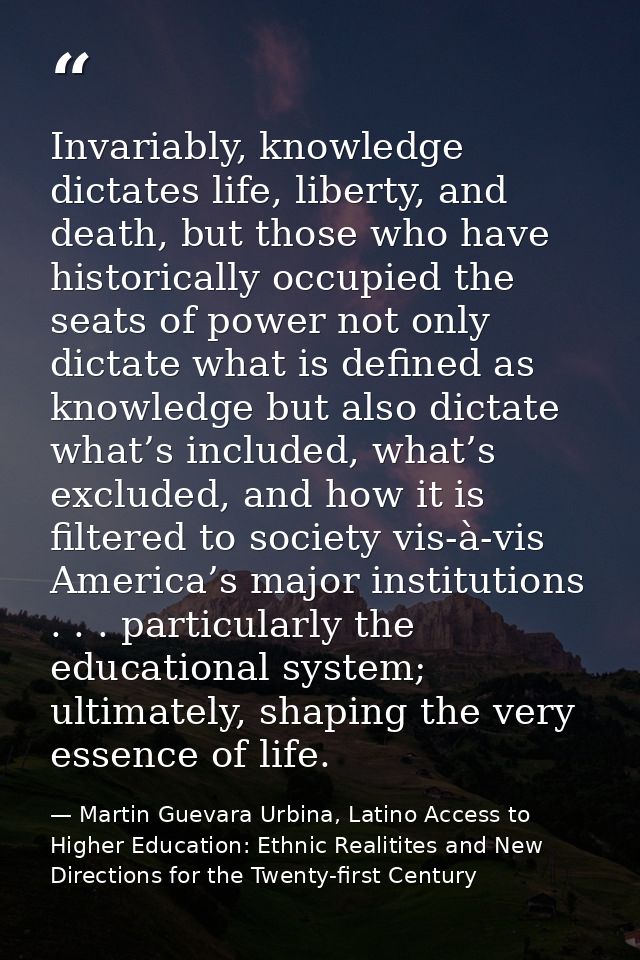 Invariably, knowledge dictates life, liberty, and death, but those who have historically occupied the seats of power not — Martin Guevara Urbina, Latino Access to Higher Education: Ethnic Realitites and New Directions for the Twenty-first Century