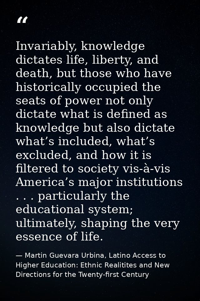 Invariably, knowledge dictates life, liberty, and death, but those who have historically occupied the seats of power not — Martin Guevara Urbina, Latino Access to Higher Education: Ethnic Realitites and New Directions for the Twenty-first Century