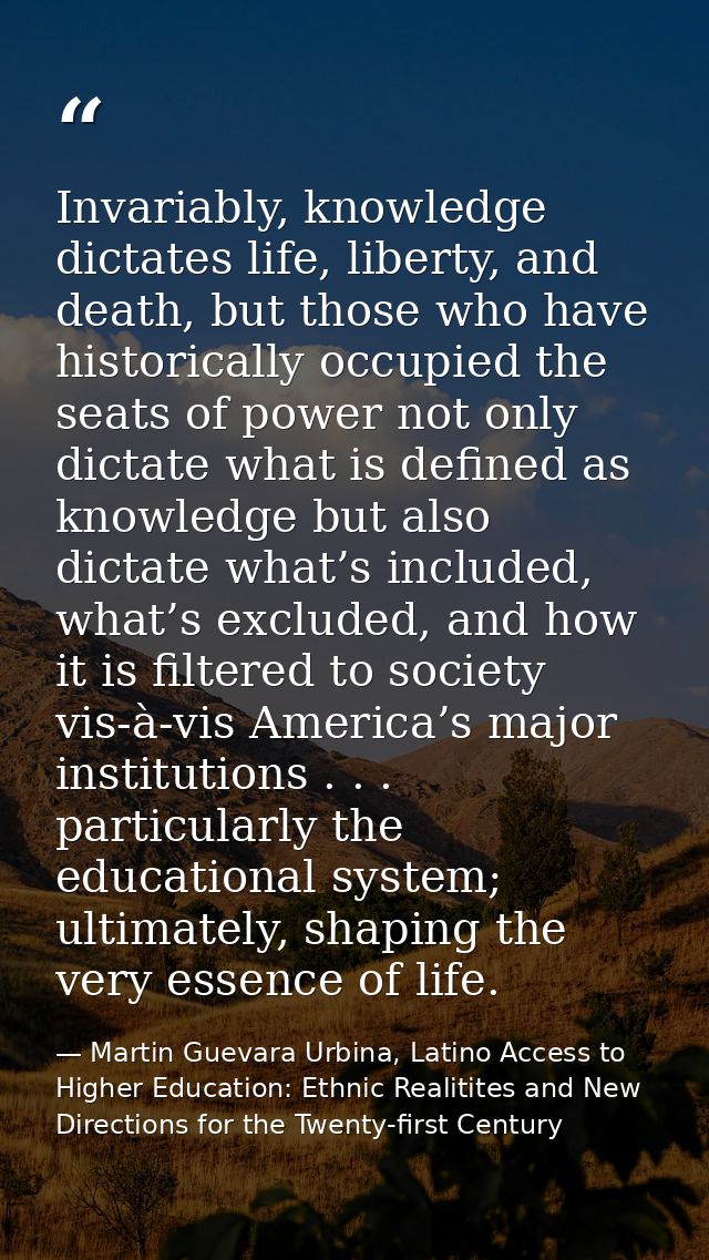 Invariably, knowledge dictates life, liberty, and death, but those who have historically occupied the seats of power not — Martin Guevara Urbina, Latino Access to Higher Education: Ethnic Realitites and New Directions for the Twenty-first Century