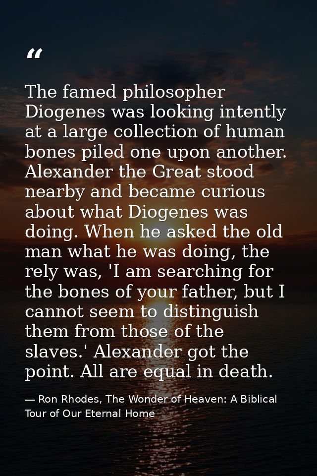 The famed philosopher Diogenes was looking intently at a large collection of human bones piled one upon another. Alexand — Ron Rhodes, The Wonder of Heaven: A Biblical Tour of Our Eternal Home