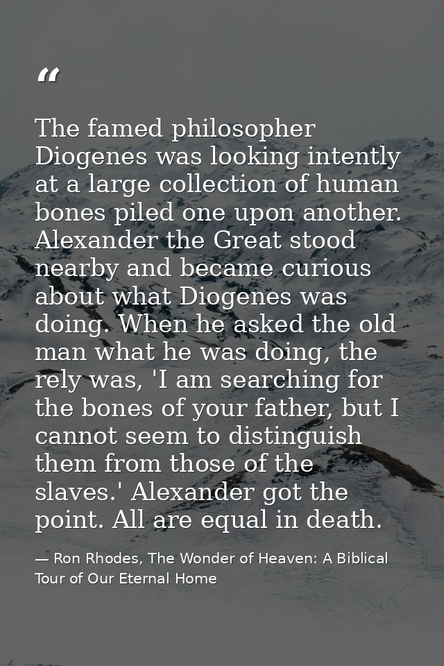 The famed philosopher Diogenes was looking intently at a large collection of human bones piled one upon another. Alexand — Ron Rhodes, The Wonder of Heaven: A Biblical Tour of Our Eternal Home