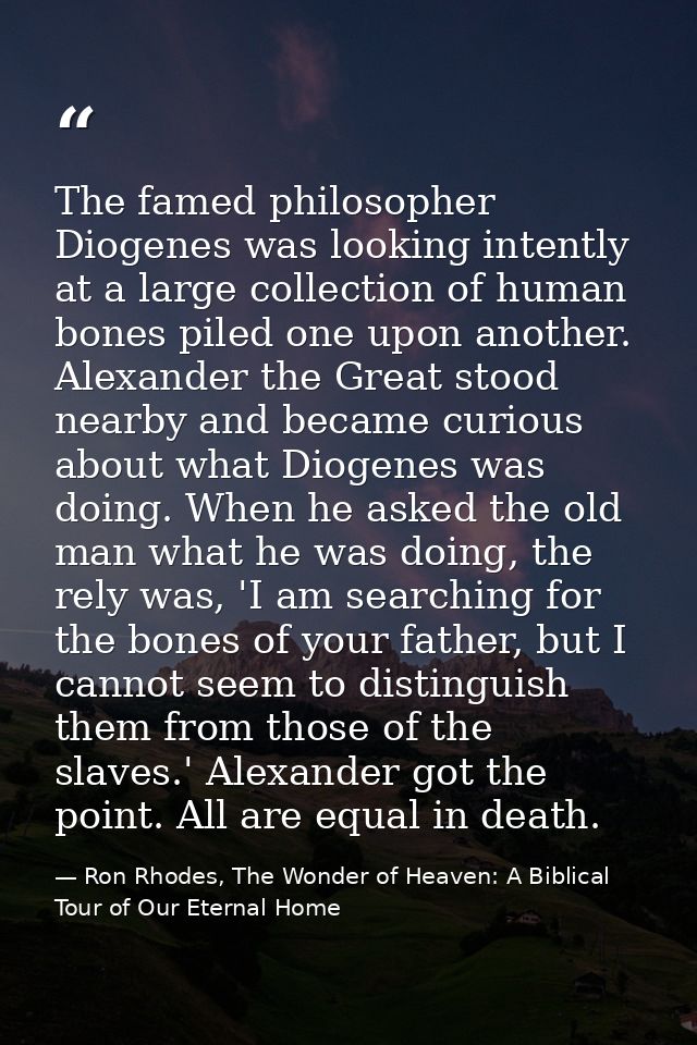 The famed philosopher Diogenes was looking intently at a large collection of human bones piled one upon another. Alexand — Ron Rhodes, The Wonder of Heaven: A Biblical Tour of Our Eternal Home