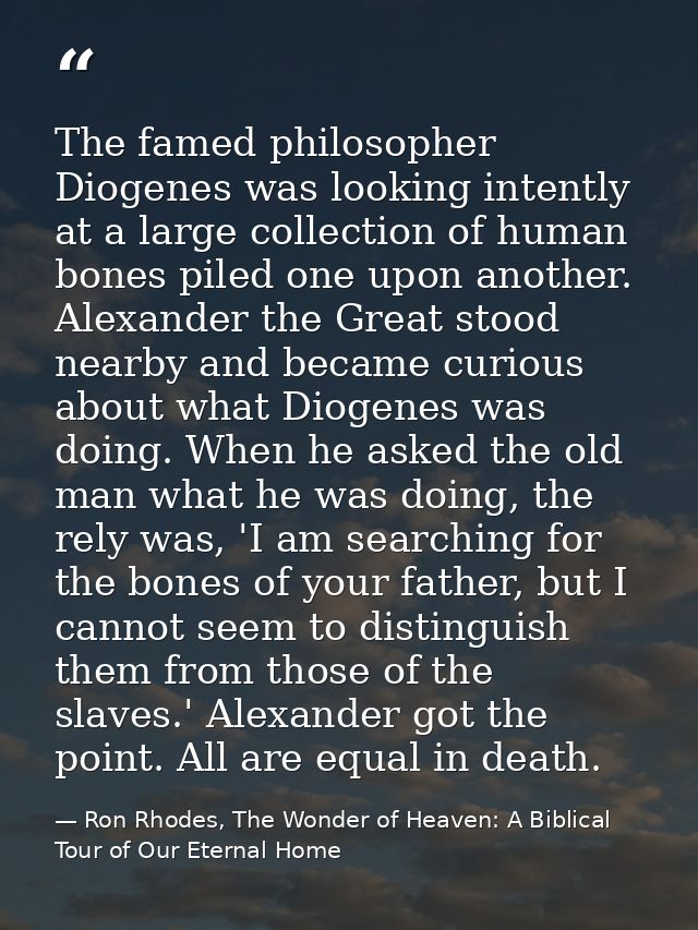 The famed philosopher Diogenes was looking intently at a large collection of human bones piled one upon another. Alexand — Ron Rhodes, The Wonder of Heaven: A Biblical Tour of Our Eternal Home