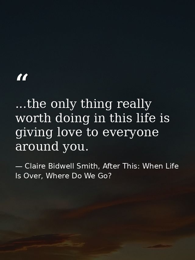 ...the only thing really worth doing in this life is giving love to everyone around you. — Claire Bidwell Smith, After This: When Life Is Over, Where Do We Go?