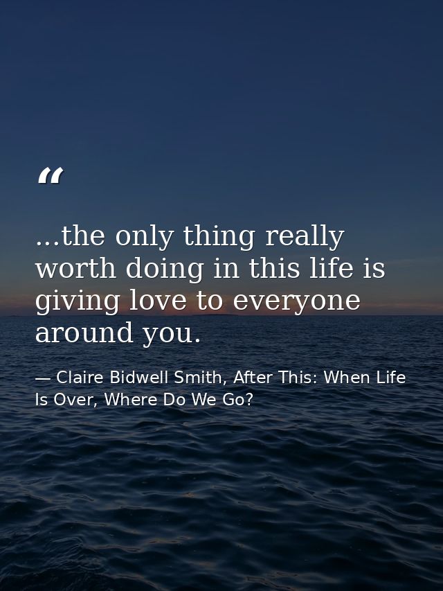 ...the only thing really worth doing in this life is giving love to everyone around you. — Claire Bidwell Smith, After This: When Life Is Over, Where Do We Go?