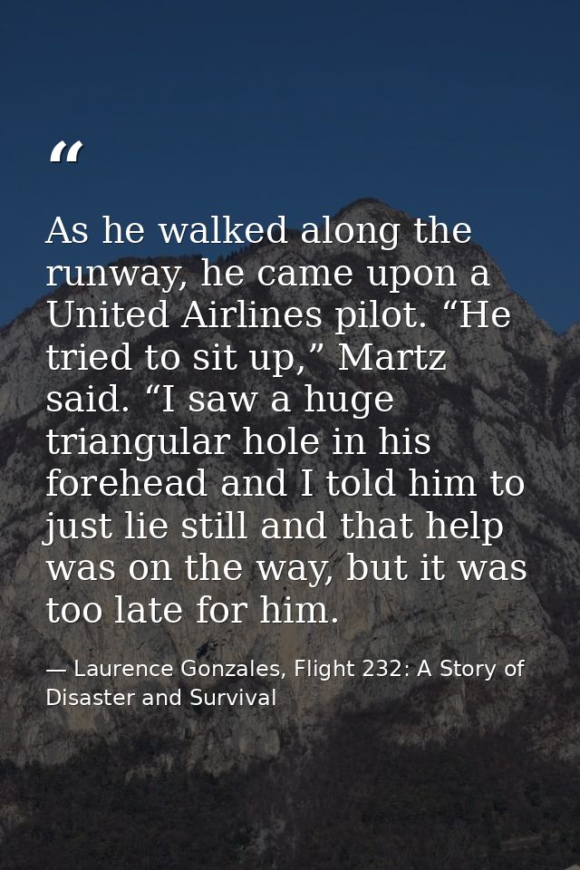 As he walked along the runway, he came upon a United Airlines pilot. “He tried to sit up,” Martz said. “I saw a huge tri — Laurence Gonzales, Flight 232: A Story of Disaster and Survival