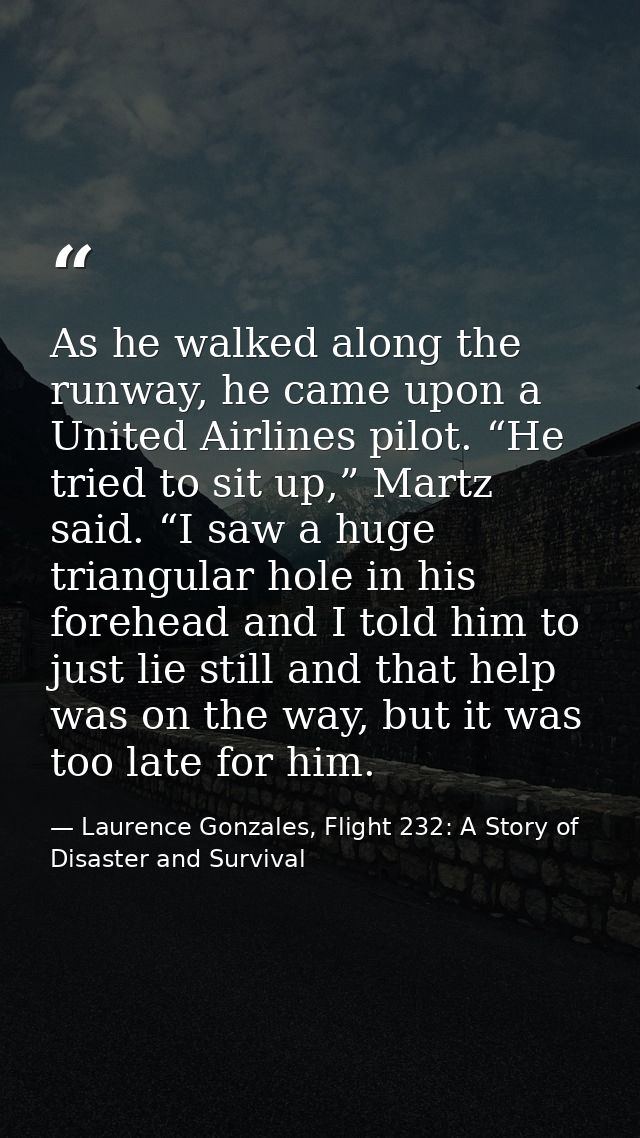 As he walked along the runway, he came upon a United Airlines pilot. “He tried to sit up,” Martz said. “I saw a huge tri — Laurence Gonzales, Flight 232: A Story of Disaster and Survival