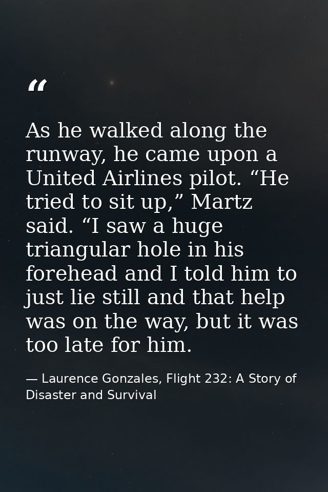 As he walked along the runway, he came upon a United Airlines pilot. “He tried to sit up,” Martz said. “I saw a huge tri — Laurence Gonzales, Flight 232: A Story of Disaster and Survival