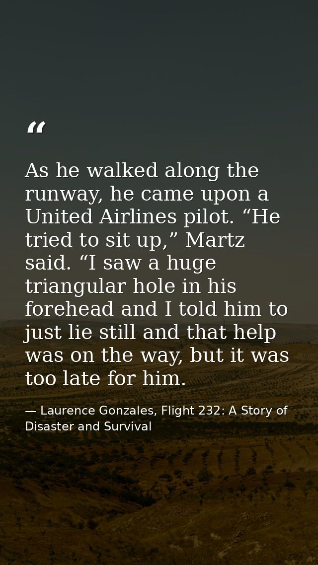 As he walked along the runway, he came upon a United Airlines pilot. “He tried to sit up,” Martz said. “I saw a huge tri — Laurence Gonzales, Flight 232: A Story of Disaster and Survival
