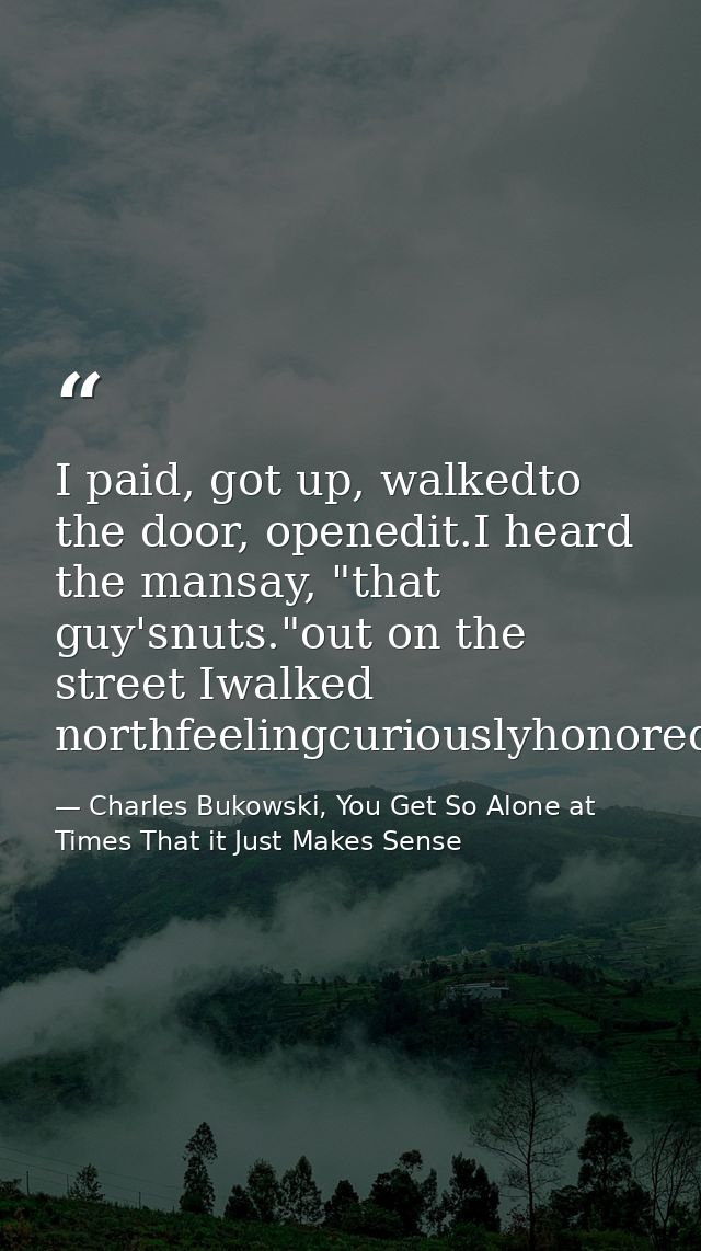 I paid, got up, walkedto the door, openedit.I heard the mansay, "that guy'snuts."out on the street Iwalked northfeelingc — Charles Bukowski, You Get So Alone at Times That it Just Makes Sense