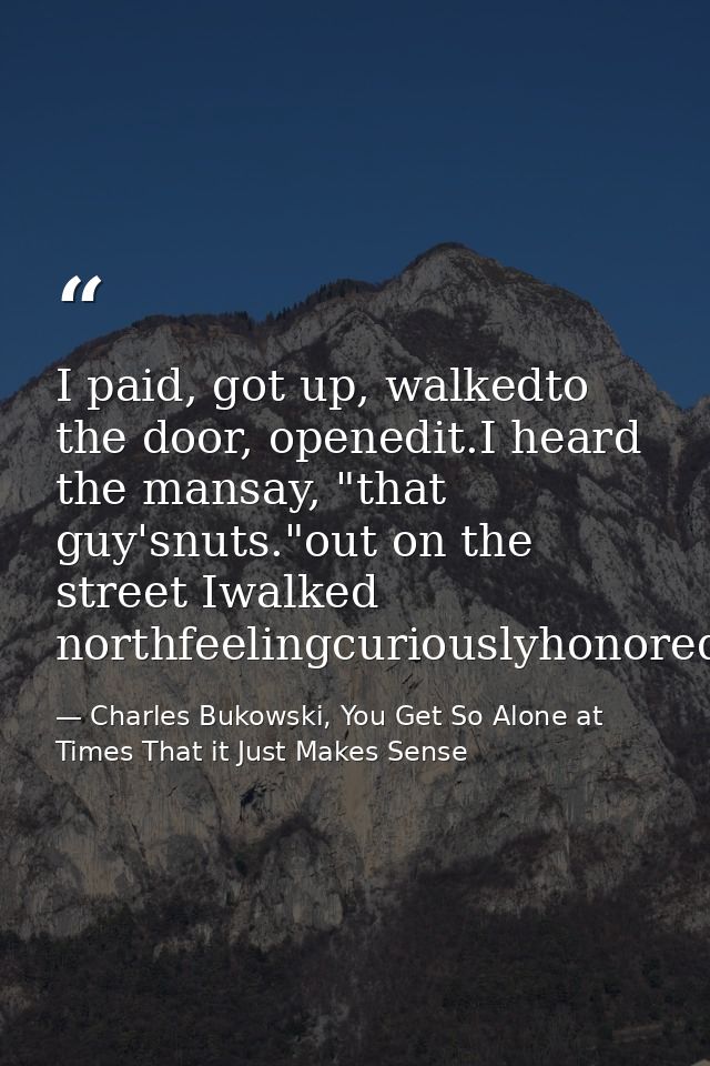 I paid, got up, walkedto the door, openedit.I heard the mansay, "that guy'snuts."out on the street Iwalked northfeelingc — Charles Bukowski, You Get So Alone at Times That it Just Makes Sense