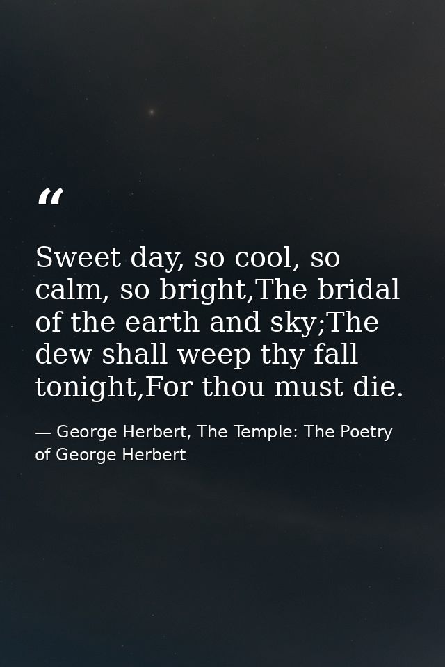 Sweet day, so cool, so calm, so bright,The bridal of the earth and sky;The dew shall weep thy fall tonight,For thou must — George Herbert, The Temple: The Poetry of George Herbert