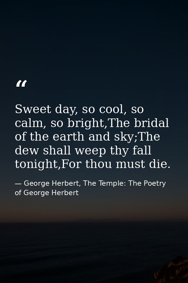 Sweet day, so cool, so calm, so bright,The bridal of the earth and sky;The dew shall weep thy fall tonight,For thou must — George Herbert, The Temple: The Poetry of George Herbert