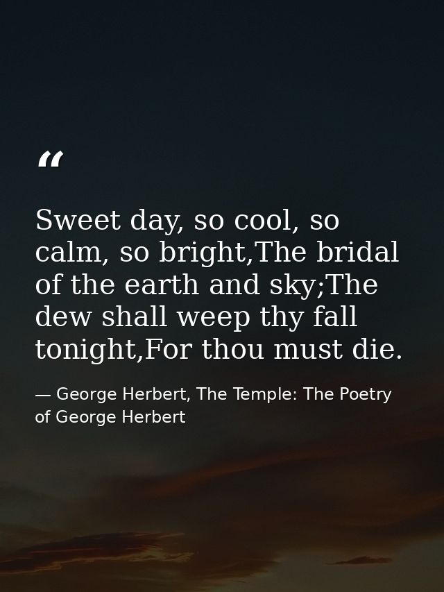 Sweet day, so cool, so calm, so bright,The bridal of the earth and sky;The dew shall weep thy fall tonight,For thou must — George Herbert, The Temple: The Poetry of George Herbert