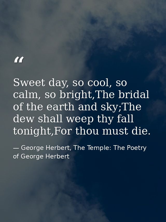 Sweet day, so cool, so calm, so bright,The bridal of the earth and sky;The dew shall weep thy fall tonight,For thou must — George Herbert, The Temple: The Poetry of George Herbert