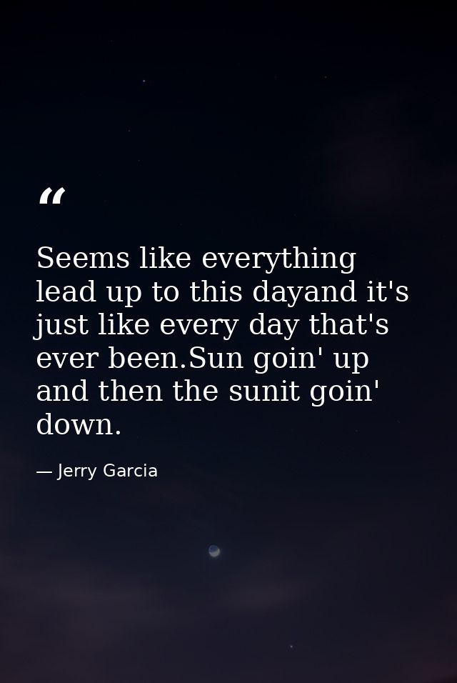 Seems like everything lead up to this dayand it's just like every day that's ever been.Sun goin' up and then the sunit g — Jerry Garcia