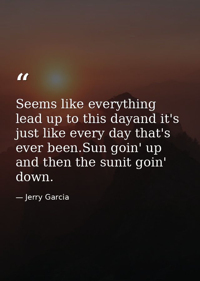Seems like everything lead up to this dayand it's just like every day that's ever been.Sun goin' up and then the sunit g — Jerry Garcia