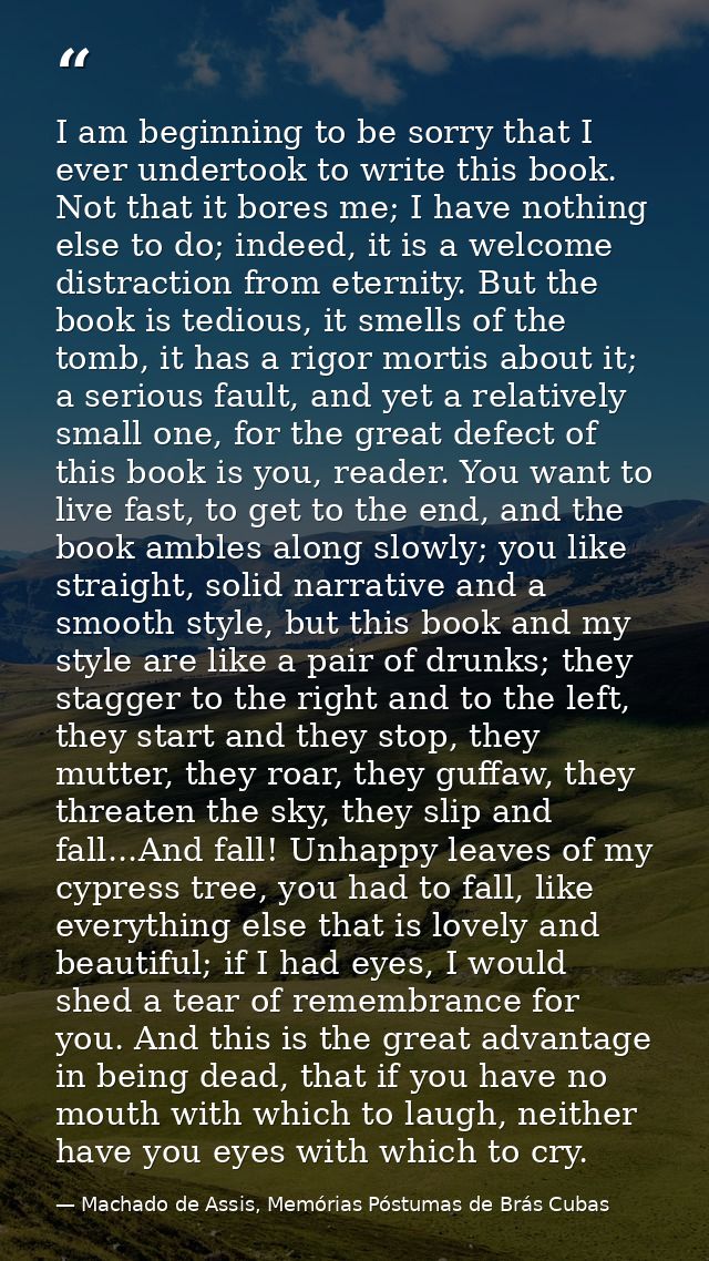 I am beginning to be sorry that I ever undertook to write this book. Not that it bores me; I have nothing else to do; in — Machado de Assis, Memórias Póstumas de Brás Cubas