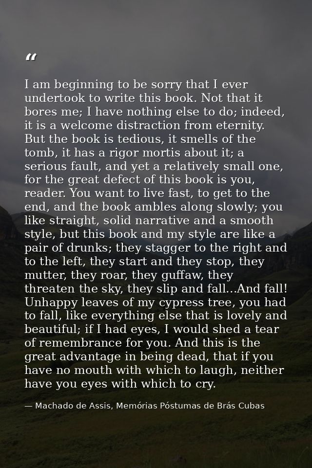 I am beginning to be sorry that I ever undertook to write this book. Not that it bores me; I have nothing else to do; in — Machado de Assis, Memórias Póstumas de Brás Cubas