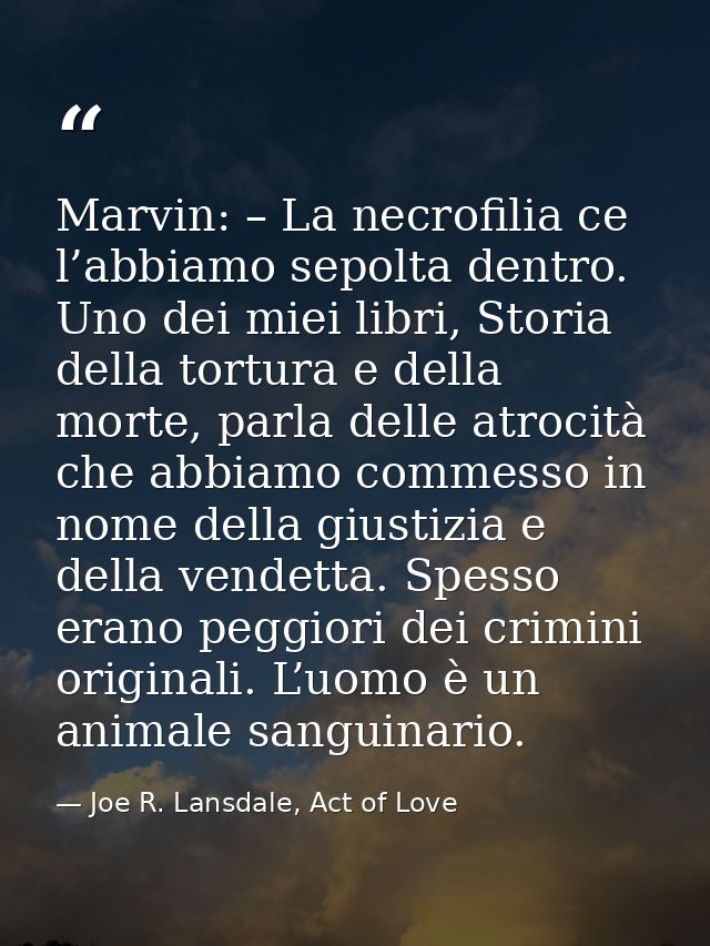 Marvin: – La necrofilia ce l’abbiamo sepolta dentro. Uno dei miei libri, Storia della tortura e della morte, parla delle — Joe R. Lansdale, Act of Love