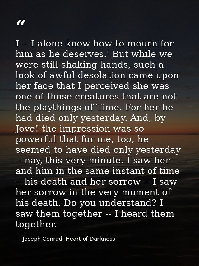 I -- I alone know how to mourn for him as he deserves.' But while we were still shaking hands, such a look of awful deso — Joseph Conrad, Heart of Darkness