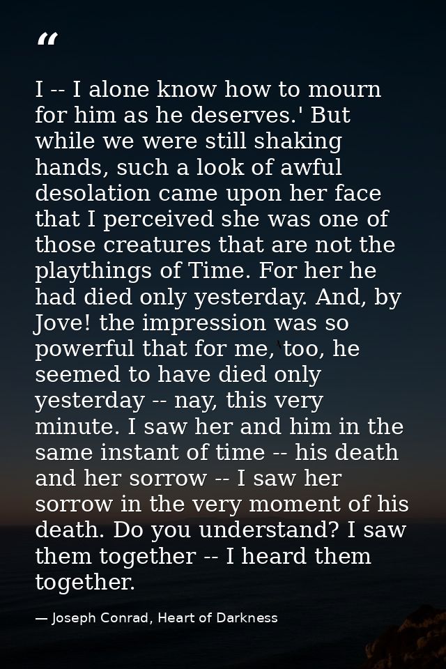 I -- I alone know how to mourn for him as he deserves.' But while we were still shaking hands, such a look of awful deso — Joseph Conrad, Heart of Darkness