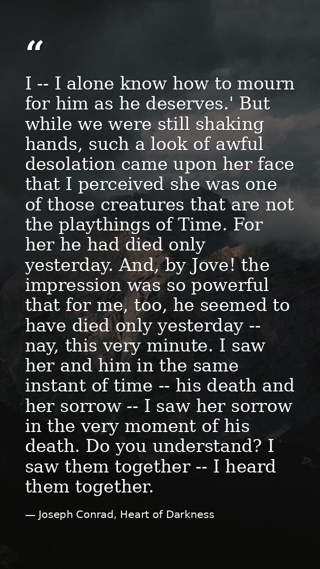 I -- I alone know how to mourn for him as he deserves.' But while we were still shaking hands, such a look of awful deso — Joseph Conrad, Heart of Darkness
