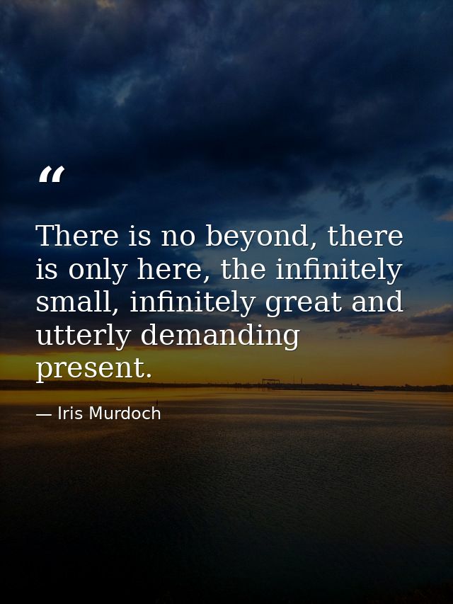 There is no beyond, there is only here, the infinitely small, infinitely great and utterly demanding present. — Iris Murdoch