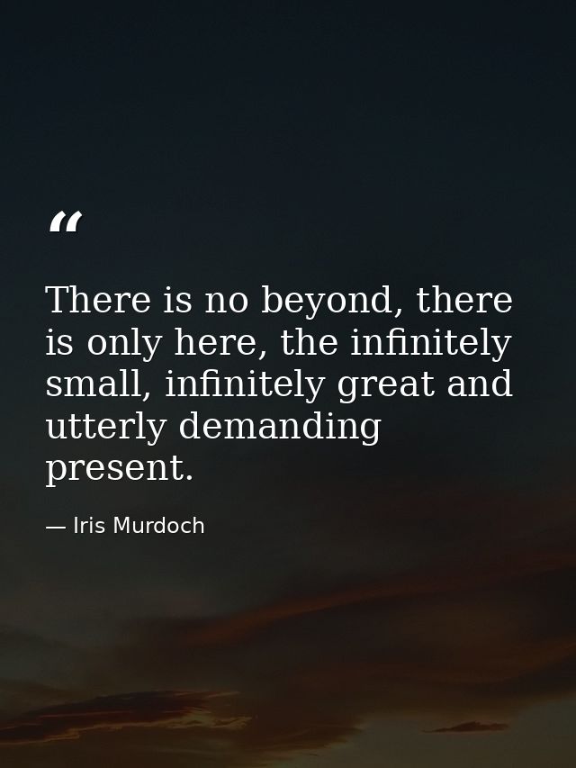 There is no beyond, there is only here, the infinitely small, infinitely great and utterly demanding present. — Iris Murdoch