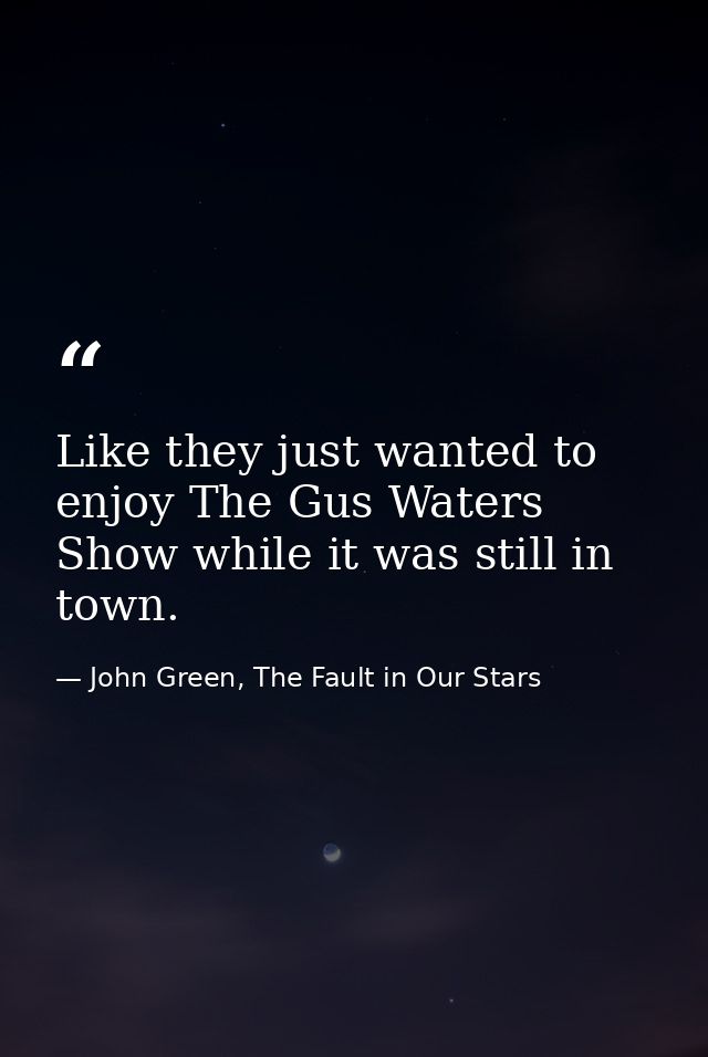 Like they just wanted to enjoy The Gus Waters Show while it was still in town. — John Green, The Fault in Our Stars