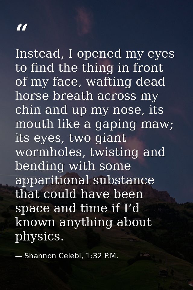 Instead, I opened my eyes to find the thing in front of my face, wafting dead horse breath across my chin and up my nose — Shannon Celebi, 1:32 P.M.
