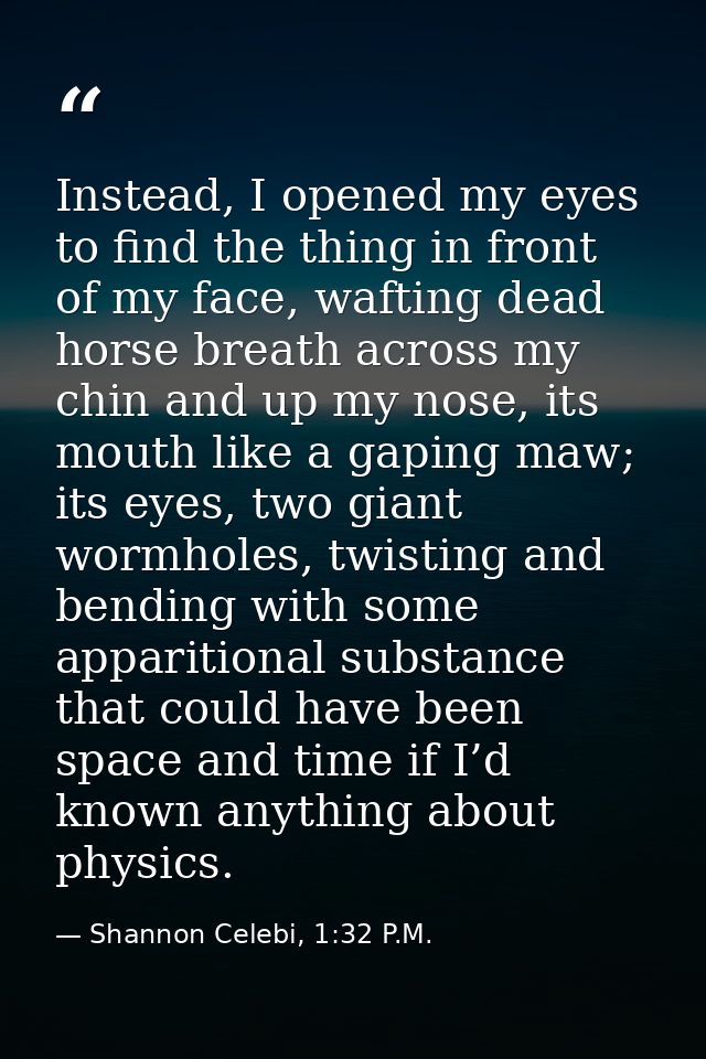 Instead, I opened my eyes to find the thing in front of my face, wafting dead horse breath across my chin and up my nose — Shannon Celebi, 1:32 P.M.