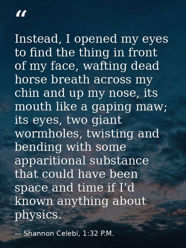 Instead, I opened my eyes to find the thing in front of my face, wafting dead horse breath across my chin and up my nose — Shannon Celebi, 1:32 P.M.