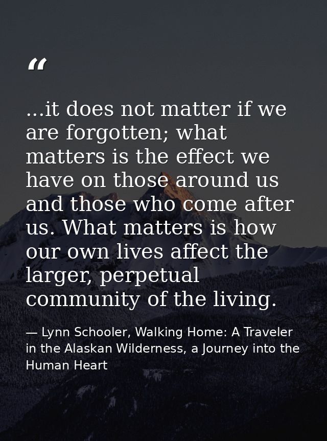 ...it does not matter if we are forgotten; what matters is the effect we have on those around us and those who come afte — Lynn Schooler, Walking Home: A Traveler in the Alaskan Wilderness, a Journey into the Human Heart