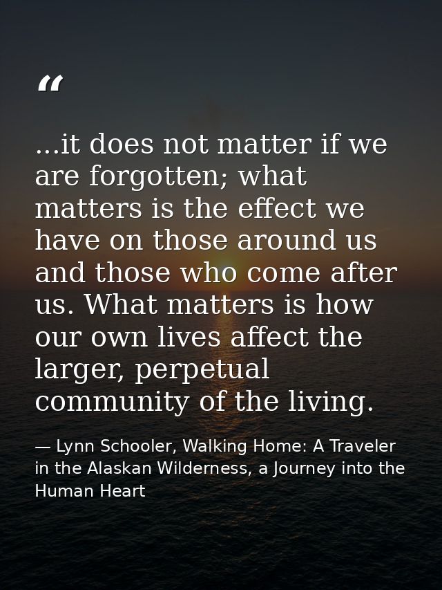 ...it does not matter if we are forgotten; what matters is the effect we have on those around us and those who come afte — Lynn Schooler, Walking Home: A Traveler in the Alaskan Wilderness, a Journey into the Human Heart