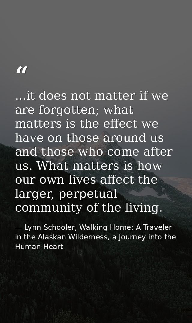 ...it does not matter if we are forgotten; what matters is the effect we have on those around us and those who come afte — Lynn Schooler, Walking Home: A Traveler in the Alaskan Wilderness, a Journey into the Human Heart