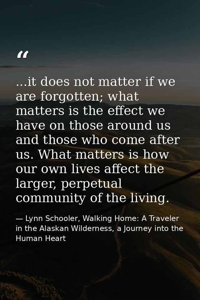 ...it does not matter if we are forgotten; what matters is the effect we have on those around us and those who come afte — Lynn Schooler, Walking Home: A Traveler in the Alaskan Wilderness, a Journey into the Human Heart