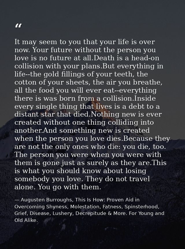 It may seem to you that your life is over now. Your future without the person you love is no future at all.Death is a he — Augusten Burroughs, This Is How: Proven Aid in Overcoming Shyness, Molestation, Fatness, Spinsterhood, Grief, Disease, Lushery, Decrepitude & More. For Young and Old Alike.