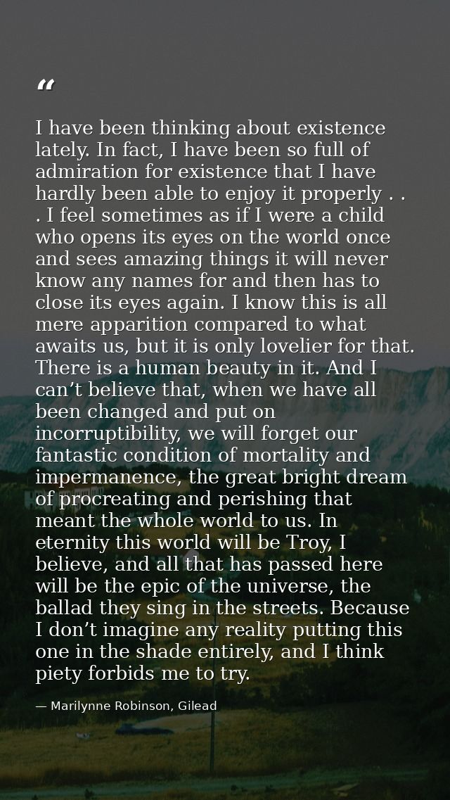 I have been thinking about existence lately. In fact, I have been so full of admiration for existence that I have hardly — Marilynne Robinson, Gilead