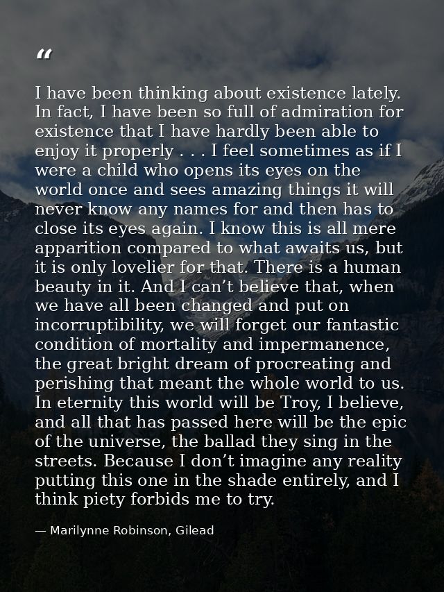 I have been thinking about existence lately. In fact, I have been so full of admiration for existence that I have hardly — Marilynne Robinson, Gilead