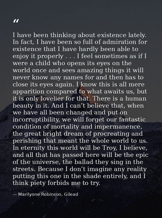 I have been thinking about existence lately. In fact, I have been so full of admiration for existence that I have hardly — Marilynne Robinson, Gilead