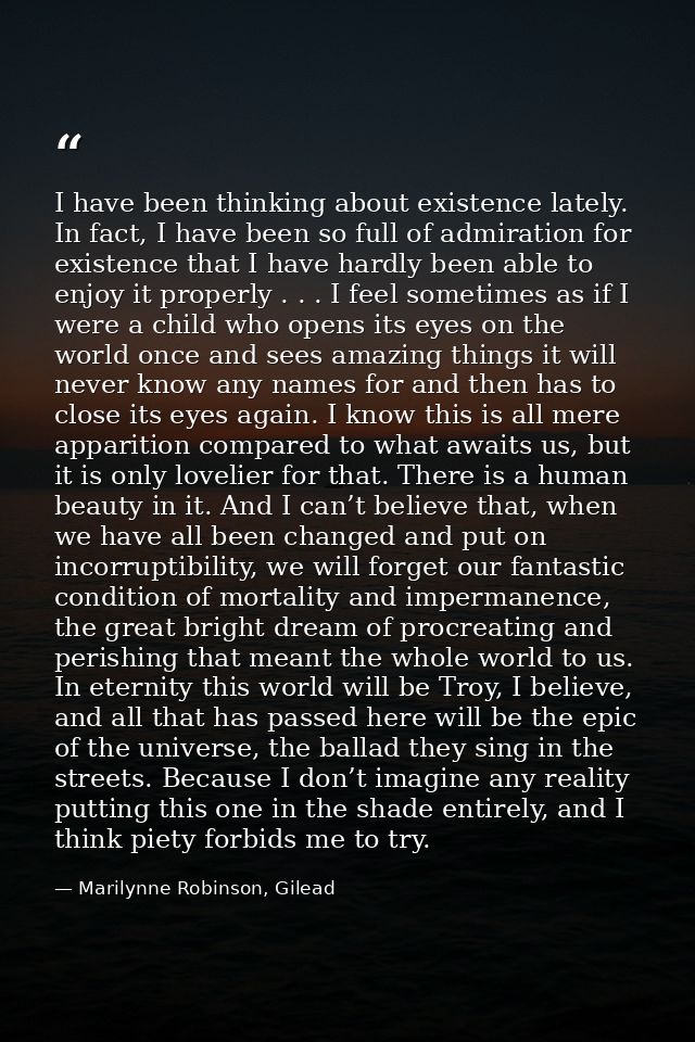 I have been thinking about existence lately. In fact, I have been so full of admiration for existence that I have hardly — Marilynne Robinson, Gilead