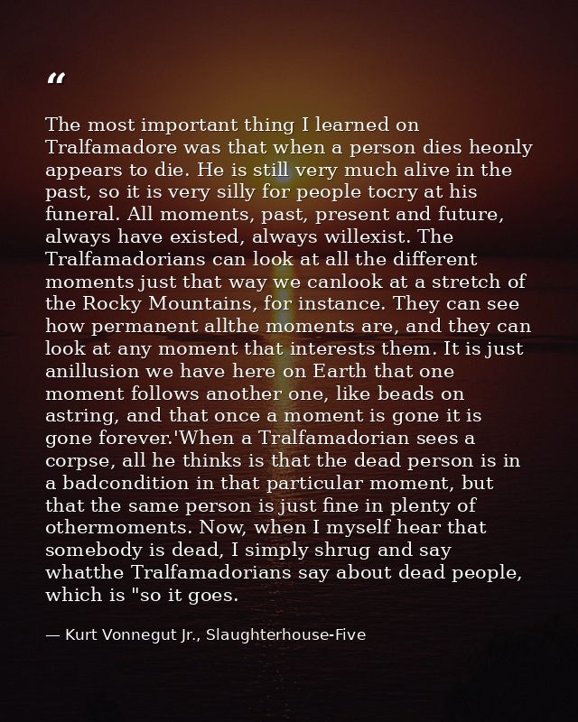 The most important thing I learned on Tralfamadore was that when a person dies heonly appears to die. He is still very m — Kurt Vonnegut Jr., Slaughterhouse-Five