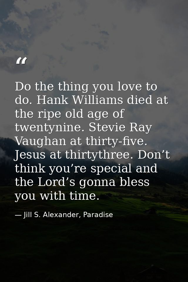 Do the thing you love to do. Hank Williams died at the ripe old age of twentynine. Stevie Ray Vaughan at thirty-five. Je — Jill S. Alexander, Paradise