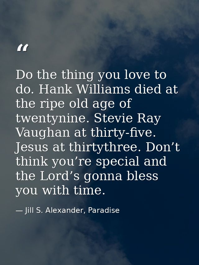Do the thing you love to do. Hank Williams died at the ripe old age of twentynine. Stevie Ray Vaughan at thirty-five. Je — Jill S. Alexander, Paradise