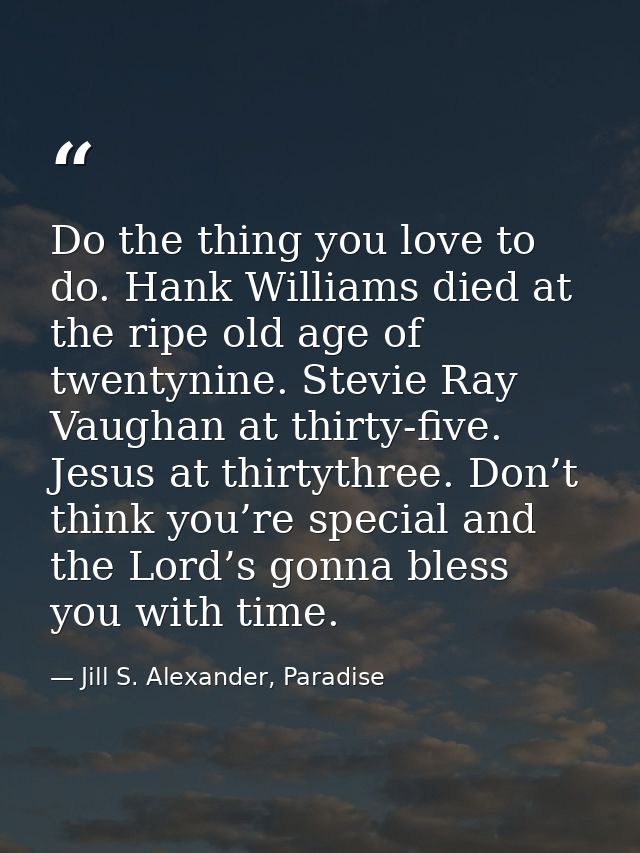 Do the thing you love to do. Hank Williams died at the ripe old age of twentynine. Stevie Ray Vaughan at thirty-five. Je — Jill S. Alexander, Paradise
