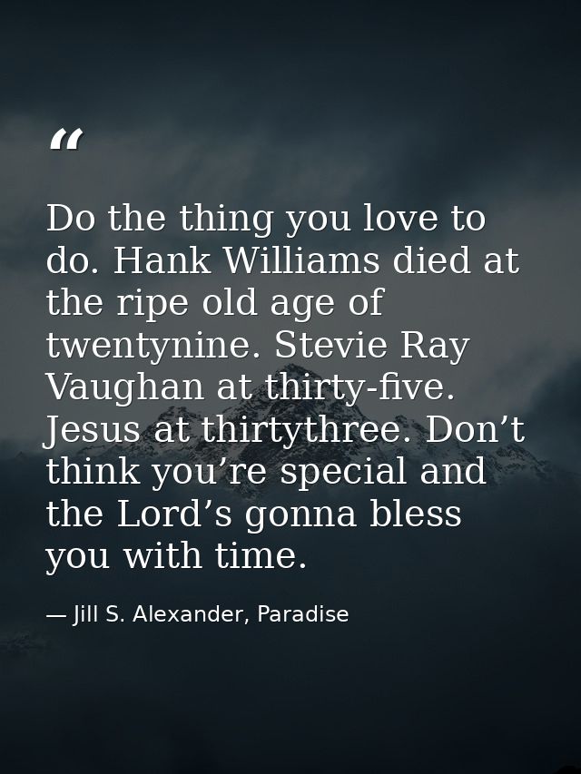 Do the thing you love to do. Hank Williams died at the ripe old age of twentynine. Stevie Ray Vaughan at thirty-five. Je — Jill S. Alexander, Paradise